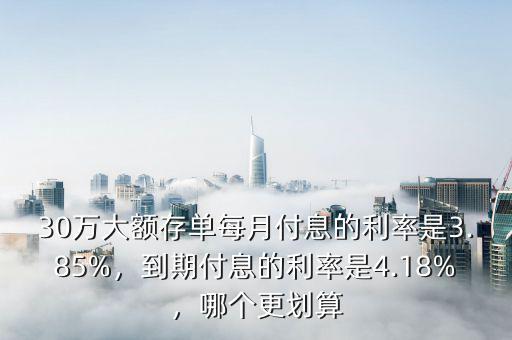 30萬大額存單每月付息的利率是3.85%，到期付息的利率是4.18%，哪個更劃算