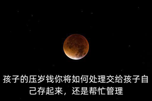 孩子的壓歲錢(qián)你將如何處理交給孩子自己存起來(lái)，還是幫忙管理