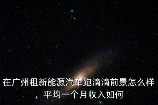 在廣州租新能源汽車跑滴滴前景怎么樣，平均一個(gè)月收入如何