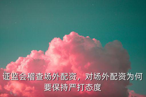 證監(jiān)會稽查場外配資，對場外配資為何要保持嚴(yán)打態(tài)度