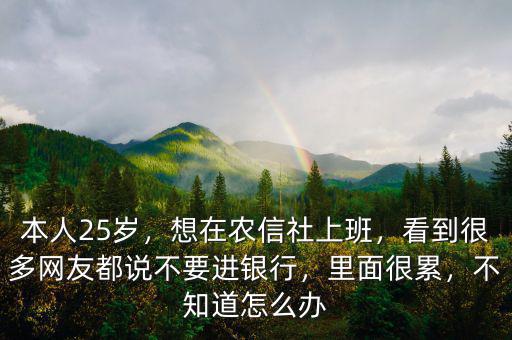本人25歲，想在農(nóng)信社上班，看到很多網(wǎng)友都說不要進銀行，里面很累，不知道怎么辦