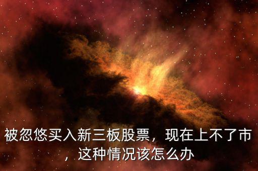 被忽悠買入新三板股票，現(xiàn)在上不了市，這種情況該怎么辦