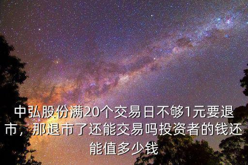 中弘股份滿20個(gè)交易日不夠1元要退市，那退市了還能交易嗎投資者的錢還能值多少錢
