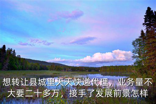 想轉(zhuǎn)讓縣城里天天快遞代理，業(yè)務(wù)量不大要二十多萬，接手了發(fā)展前景怎樣