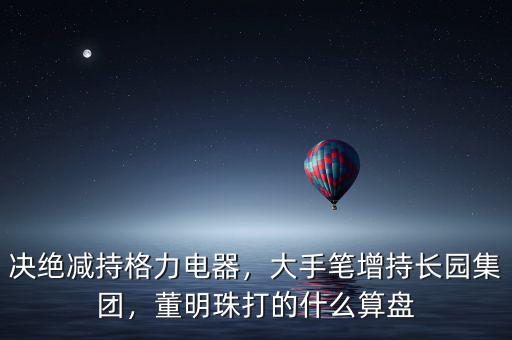 決絕減持格力電器，大手筆增持長園集團，董明珠打的什么算盤