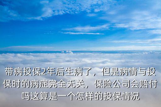 帶病投保2年后生病了，但是病情與投保時的病癥完全無關，保險公司會賠付嗎這算是一個怎樣的投保情況