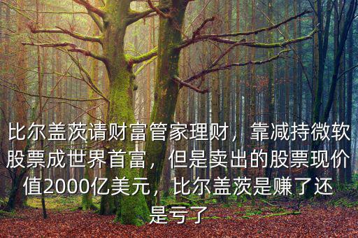 比爾蓋茨請財富管家理財，靠減持微軟股票成世界首富，但是賣出的股票現(xiàn)價值2000億美元，比爾蓋茨是賺了還是虧了