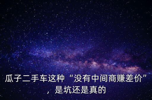 瓜子二手車這種“沒有中間商賺差價(jià)”，是坑還是真的