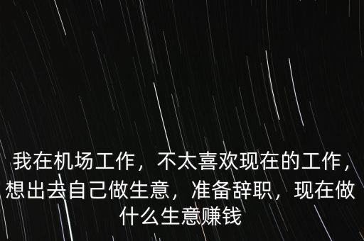 我在機(jī)場(chǎng)工作，不太喜歡現(xiàn)在的工作，想出去自己做生意，準(zhǔn)備辭職，現(xiàn)在做什么生意賺錢