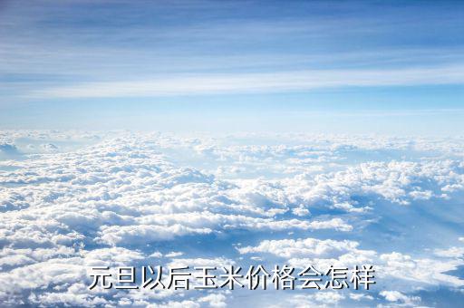 玉米價錢元旦以后還會有什么變化,玉米現(xiàn)在什么價格