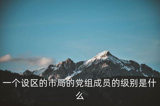 市國(guó)稅局黨組成員是什么級(jí)別，一個(gè)設(shè)區(qū)的市局的黨組成員的級(jí)別是什么