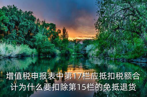 什么叫應抵扣稅額合計，增值稅申報表中第17欄應抵扣稅額合計為什么要扣除第15欄的免抵退貨