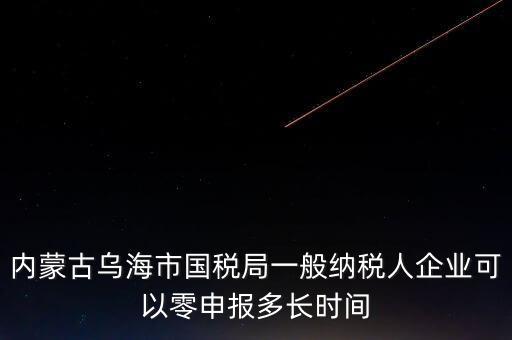 內(nèi)蒙古什么時間報稅，內(nèi)蒙古烏海市國稅局一般納稅人企業(yè)可以零申報多長時間