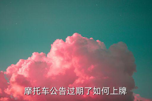 什么是摩托車公告過期，摩托車合格證公告幾年過期過期了是不是不能上牌了