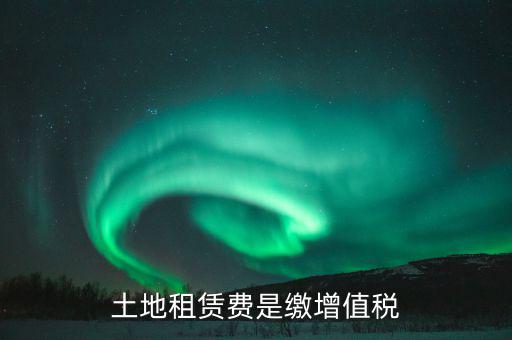 土地租賃合同交什么稅，土地租賃費是繳增值稅