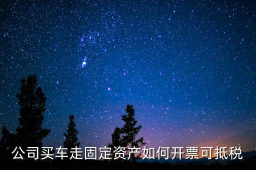 固定資產汽車如何抵扣增值稅專用發(fā)票，公司買車走固定資產如何開票可抵稅