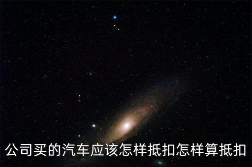 單位購(gòu)買汽車如何抵扣，公司買的汽車應(yīng)該怎樣抵扣怎樣算抵扣