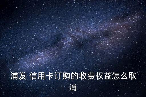  浦發(fā) 信用卡訂購的收費(fèi)權(quán)益怎么取消