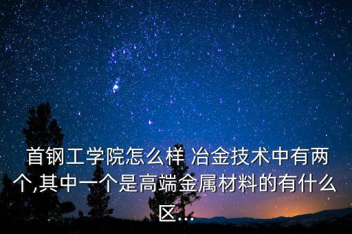  首鋼工學院怎么樣 冶金技術(shù)中有兩個,其中一個是高端金屬材料的有什么區(qū)...