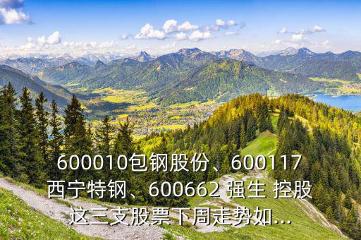 600010包鋼股份、600117西寧特鋼、600662 強(qiáng)生 控股這三支股票下周走勢(shì)如...