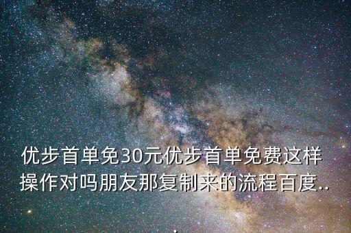 優(yōu)步首單免30元優(yōu)步首單免費(fèi)這樣 操作對嗎朋友那復(fù)制來的流程百度...