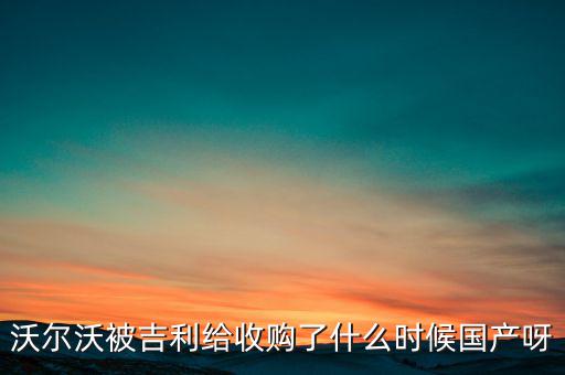 長(zhǎng)安沃爾沃什么時(shí)候合資到期，沃爾沃被吉利給收購(gòu)了什么時(shí)候國(guó)產(chǎn)呀