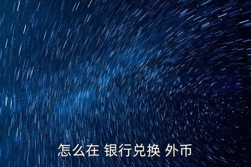 怎么去銀行換外幣,外幣，個別貨幣兌換只在部分網(wǎng)點辦理