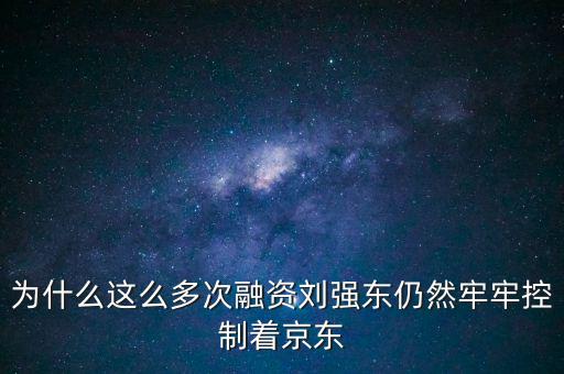 為什么劉強東后悔融資太晚，為什么這么多次融資劉強東仍然牢牢控制著京東