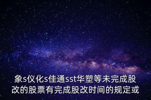 s佳通什么時候股改，象s儀化s佳通sst華塑等未完成股改的股票有完成股改時間的規(guī)定或