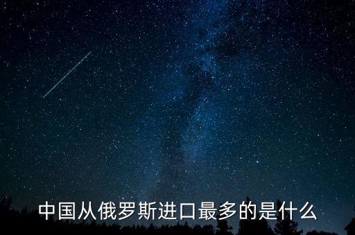 中國從俄羅斯進(jìn)口什么，中國從俄羅斯進(jìn)口最多的是什么