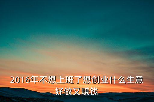 2016年什么生意好做賺錢(qián)，2016年不想上班了想創(chuàng)業(yè)什么生意好做又賺錢(qián)