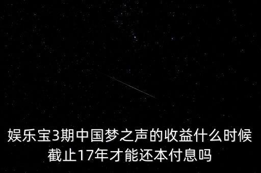 娛樂寶什么時候收益，娛樂寶3期中國夢之聲的收益什么時候截止17年才能還本付息嗎