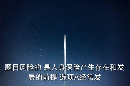 風(fēng)險(xiǎn)的什么是人身保險(xiǎn)產(chǎn)生，題目風(fēng)險(xiǎn)的 是人身保險(xiǎn)產(chǎn)生存在和發(fā)展的前提 選項(xiàng)A經(jīng)常發(fā)