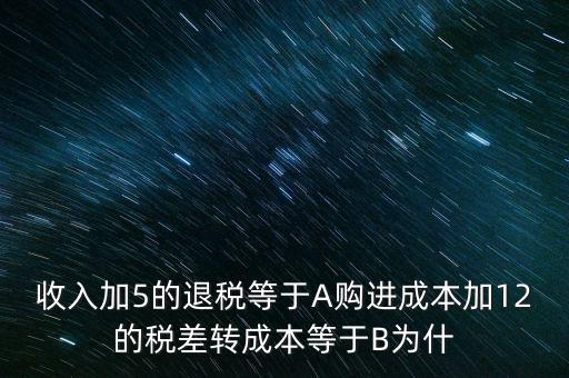 收入加5的退稅等于A購進成本加12的稅差轉成本等于B為什