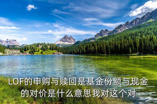 現(xiàn)金對(duì)價(jià)什么意思，LOF的申購(gòu)與贖回是基金份額與現(xiàn)金的對(duì)價(jià)是什么意思我對(duì)這個(gè)對(duì)