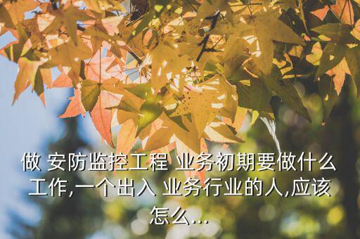 做 安防監(jiān)控工程 業(yè)務(wù)初期要做什么工作,一個出入 業(yè)務(wù)行業(yè)的人,應(yīng)該怎么...