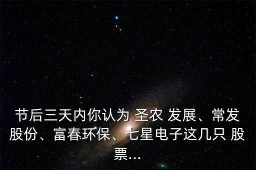 節(jié)后三天內(nèi)你認(rèn)為 圣農(nóng) 發(fā)展、常發(fā)股份、富春環(huán)保、七星電子這幾只 股票...