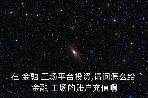 在 金融 工場(chǎng)平臺(tái)投資,請(qǐng)問(wèn)怎么給 金融 工場(chǎng)的賬戶(hù)充值啊