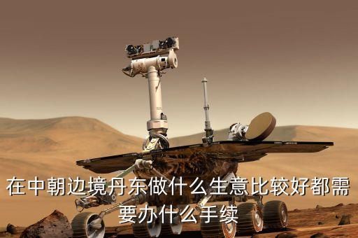 去朝鮮賣什么賺錢，在中朝邊境丹東做什么生意比較好都需要辦什么手續(xù)
