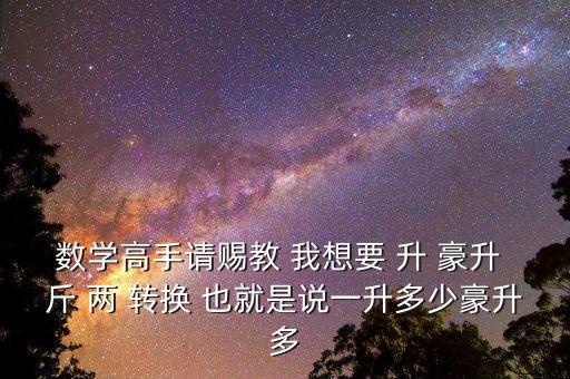 為什么叫轉(zhuǎn)換升水，數(shù)學(xué)高手請(qǐng)賜教 我想要 升 豪升 斤 兩 轉(zhuǎn)換 也就是說(shuō)一升多少豪升多