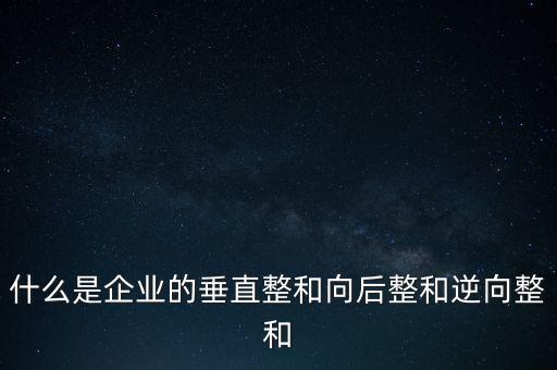 什么是橫向產(chǎn)業(yè)鏈，什么是企業(yè)的垂直整和向后整和逆向整和