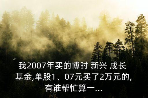 我2007年買的博時 新興 成長 基金,單股1、07元買了2萬元的,有誰幫忙算一...