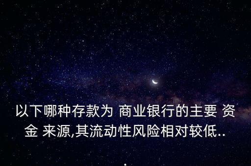 以下哪種存款為 商業(yè)銀行的主要 資金 來源,其流動性風(fēng)險(xiǎn)相對較低...